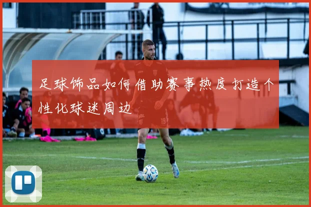 足球饰品如何借助赛事热度打造个性化球迷周边