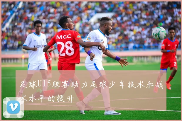 足球U15联赛助力足球少年技术和战术水平的提升