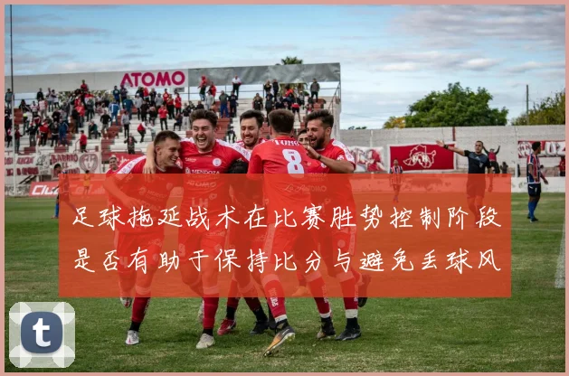 足球拖延战术在比赛胜势控制阶段是否有助于保持比分与避免丢球风险